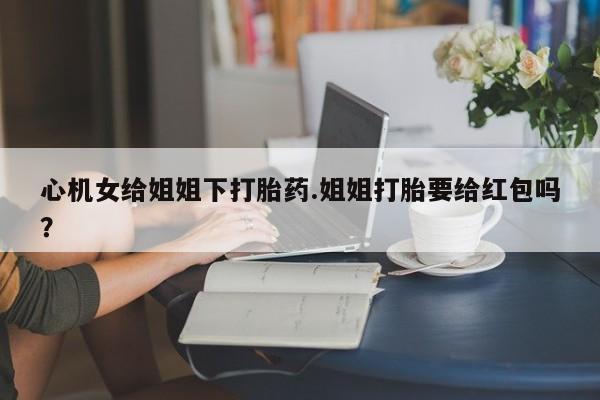 打胎药在线购买全国包邮心机女给姐姐下打胎药.姐姐打胎要给红包吗？