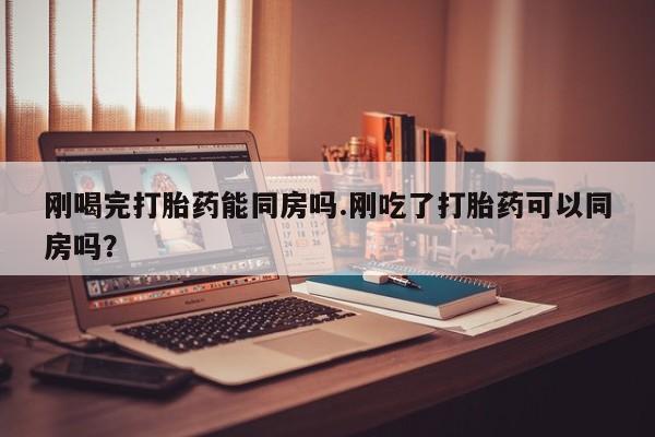 打胎药在线购买全国包邮刚喝完打胎药能同房吗.刚吃了打胎药可以同房吗？