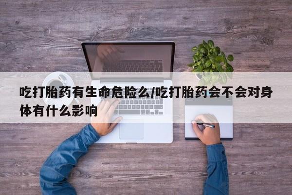 打胎药在线购买全国包邮吃打胎药有生命危险么/吃打胎药会不会对身体有什么影响