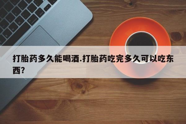 打胎药在线购买全国包邮打胎药多久能喝酒.打胎药吃完多久可以吃东西？
