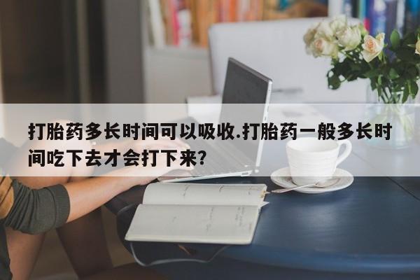 打胎药在线购买全国包邮打胎药多长时间可以吸收.打胎药一般多长时间吃下去才会打下来？