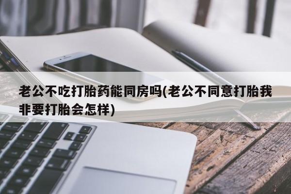 打胎药在线购买全国包邮老公不吃打胎药能同房吗(老公不同意打胎我非要打胎会怎样)
