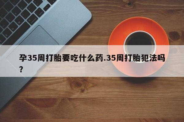 打胎药在线购买全国包邮孕35周打胎要吃什么药.35周打胎犯法吗?